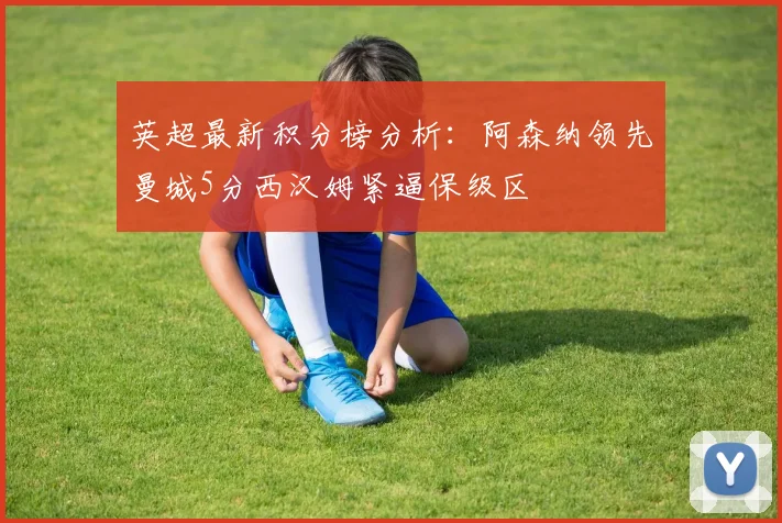 英超最新积分榜分析：阿森纳领先曼城5分西汉姆紧逼保级区