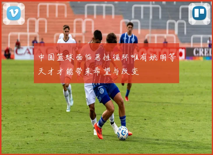 中国篮球面临恶性循环唯有姚明等天才才能带来希望与改变