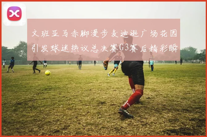 文班亚马赤脚漫步麦迪逊广场花园引发球迷热议总决赛G3赛后精彩瞬间