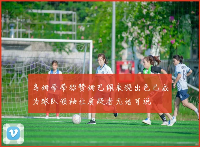 乌姆蒂蒂称赞姆巴佩表现出色已成为球队领袖让质疑者无话可说