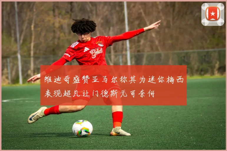 维迪奇盛赞亚马尔称其为迷你梅西表现超凡让门德斯无可奈何