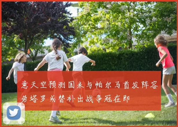 意天空预测国米与帕尔马首发阵容劳塔罗或替补出战争冠在即
