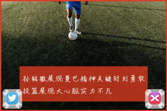 孙铭徽展现曼巴精神关键时刻勇敢投篮展现大心脏实力不凡