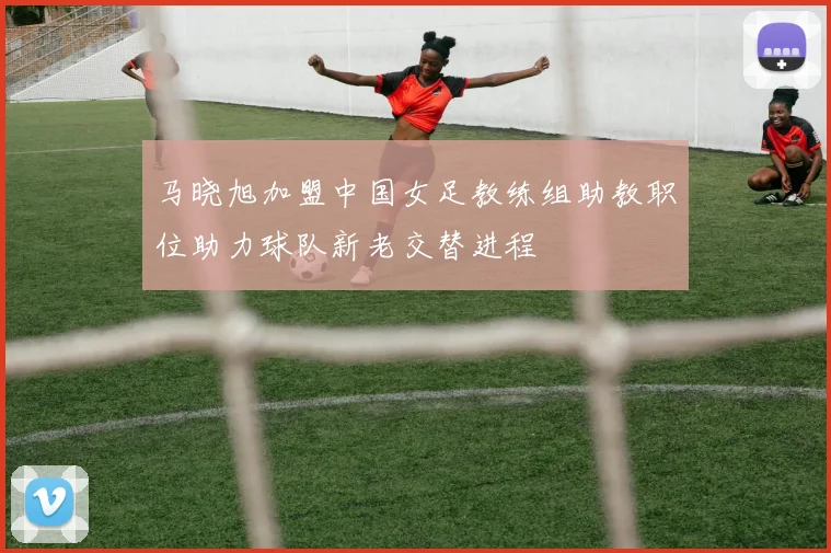 马晓旭加盟中国女足教练组助教职位助力球队新老交替进程