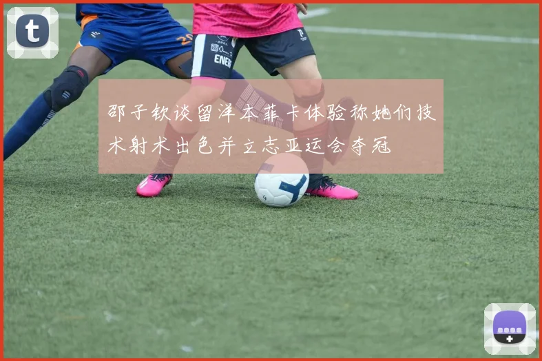 邵子钦谈留洋本菲卡体验称她们技术射术出色并立志亚运会夺冠