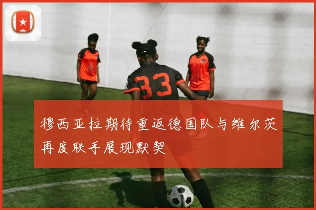 穆西亚拉期待重返德国队与维尔茨再度联手展现默契